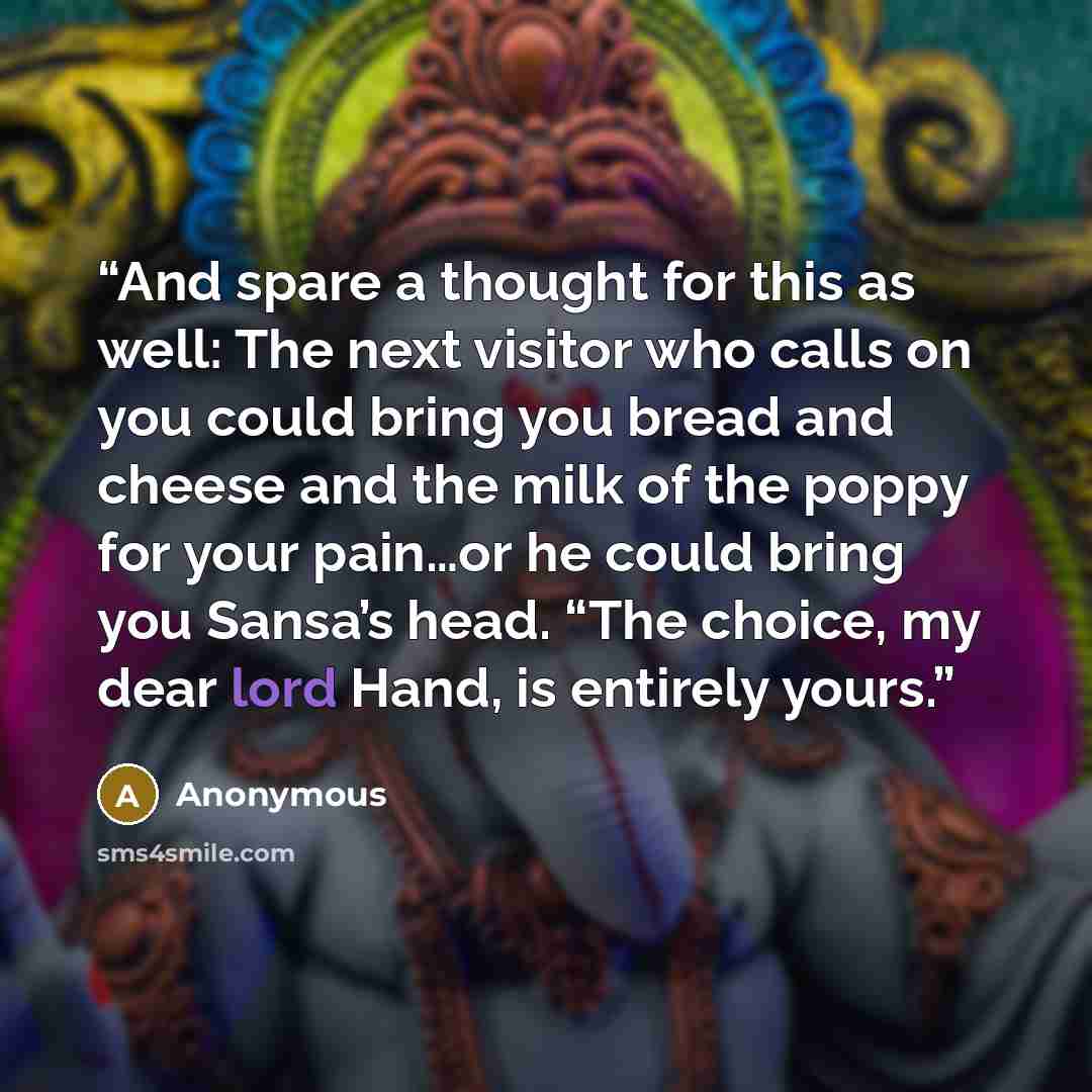 “And spare a thought for this as well: The next visitor who calls on you could bring you bread and cheese and the milk of the poppy for your pain…or he could bring you Sansa’s head. “The choice, my dear lord Hand, is entirely yours.” quote by Anonymous