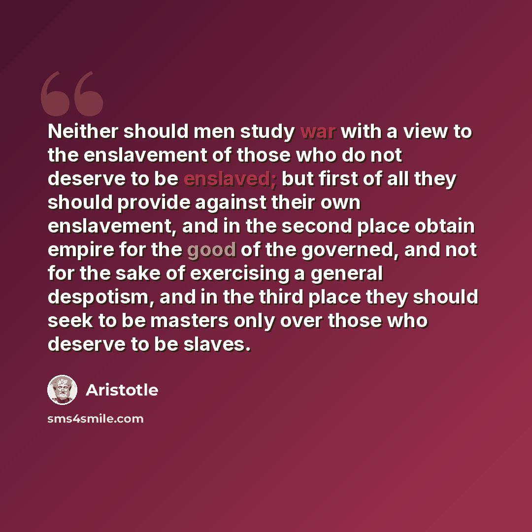 “Neither should men study war with a view to the enslavement of those who do not deserve to be enslaved; but first of all they should provide against their own enslavement, and in the second place obtain empire for the good of the governed, and not for the sake of exercising a general despotism…” quote by Aristotle