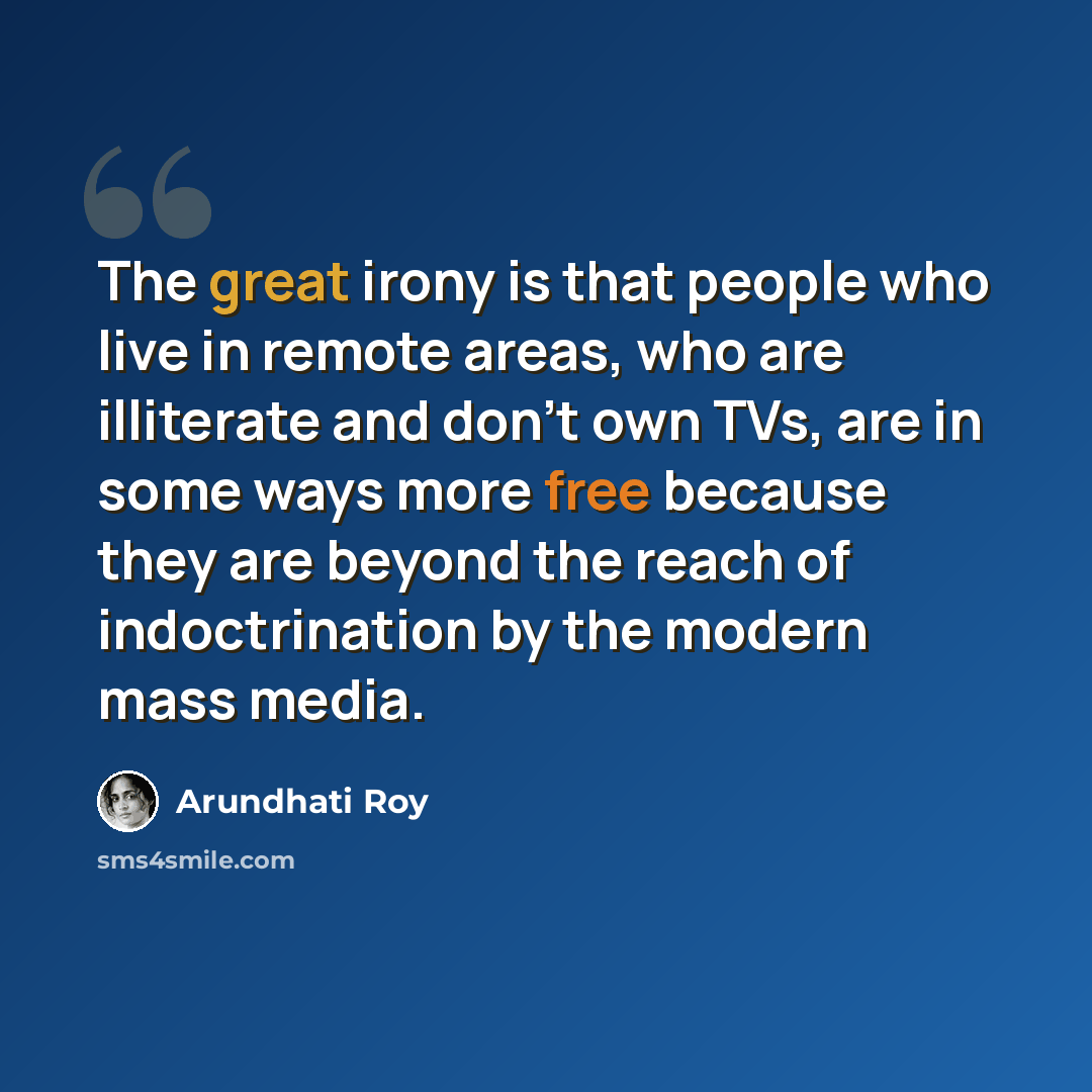 “The great irony is that people who live in remote areas, who are illiterate and don't own TVs, are in some ways more free because they are beyond the reach of indoctrination by the modern mass media.” quote by Arundhati Roy
