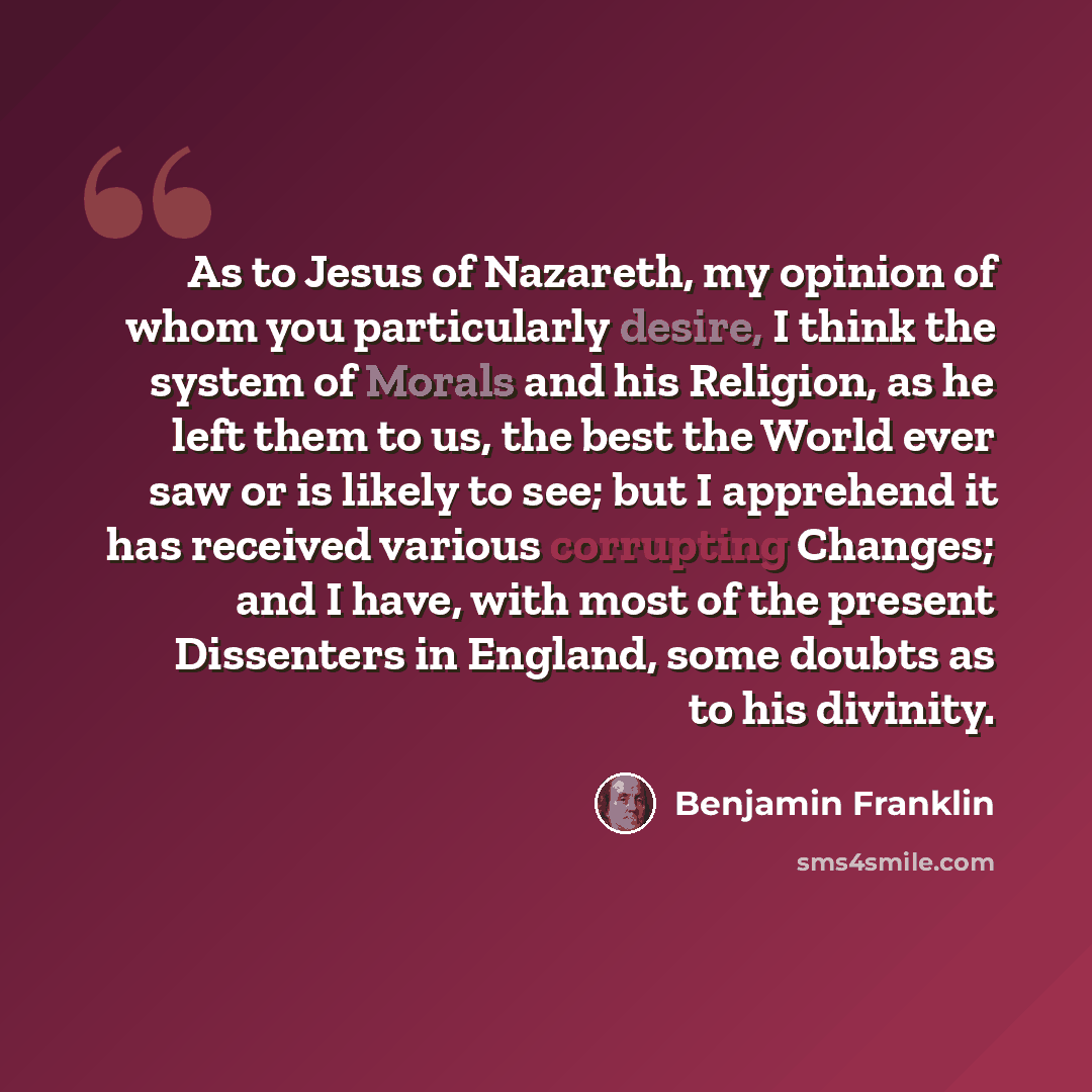 “As to Jesus of Nazareth, my opinion of whom you particularly desire, I think the system of Morals and his Religion, as he left them to us, the best the World ever saw or is likely to see; but I apprehend it has received various corrupting Changes; and I have, with most of the present Dissenters in…” quote by Benjamin Franklin