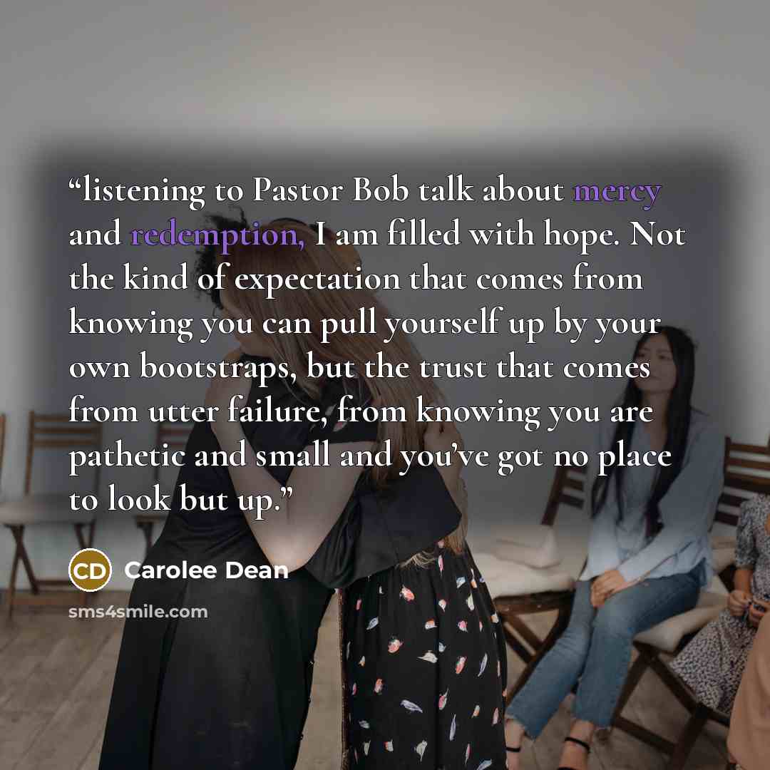 “listening to Pastor Bob talk about mercy and redemption, I am filled with hope. Not the kind of expectation that comes from knowing you can pull yourself up by your own bootstraps, but the trust that comes from utter failure, from knowing you are pathetic and small and you’ve got no place to look…” quote by Carolee Dean