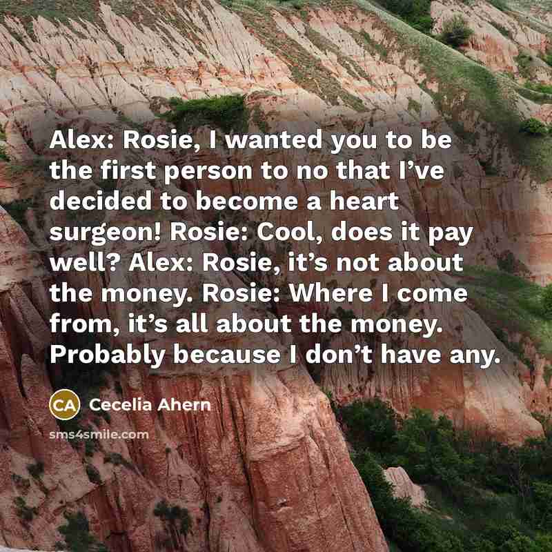 “Alex: Rosie, I wanted you to be the first person to no that I’ve decided to become a heart surgeon! Rosie: Cool, does it pay well? Alex: Rosie, it’s not about the money. Rosie: Where I come from, it’s all about the money. Probably because I don’t have any.” quote by Cecelia Ahern