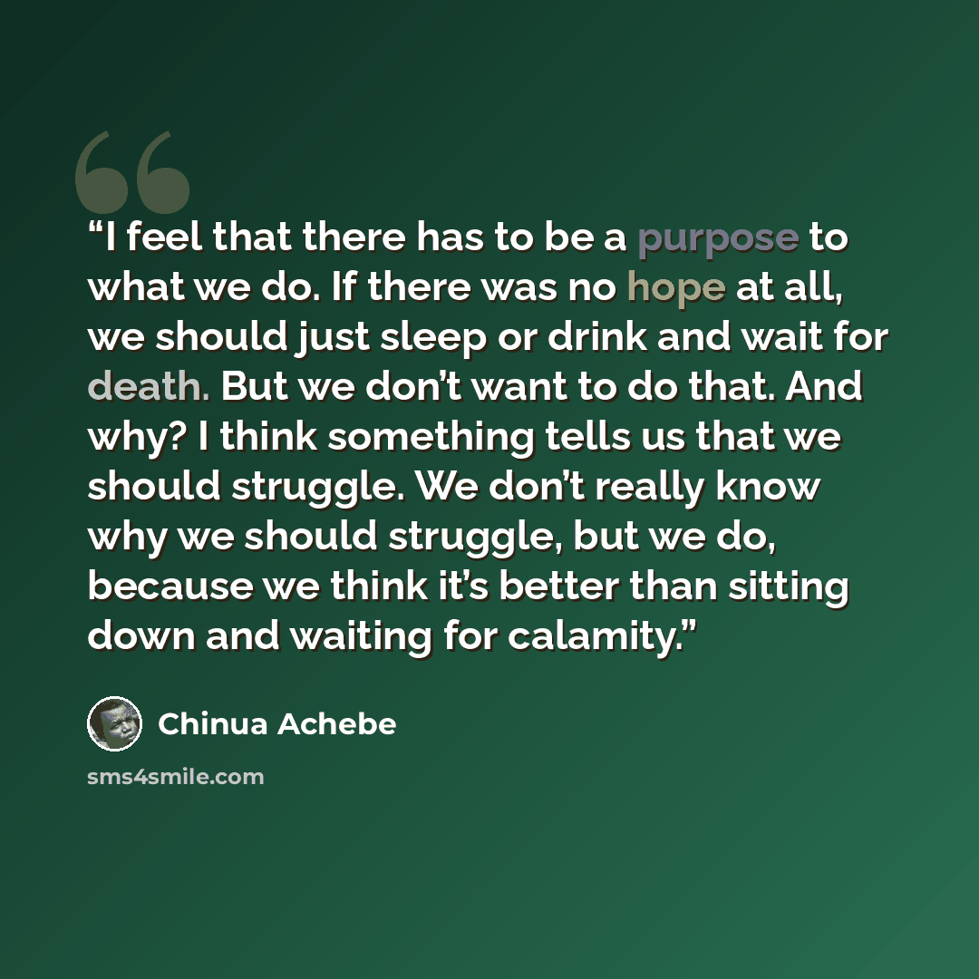 “I feel that there has to be a purpose to what we do. If there was no hope at all, we should just sleep or drink and wait for death. But we don’t want to do that. And why? I think something tells us that we should struggle. We don’t really know why we should struggle, but we do, because we think…” quote by Chinua Achebe