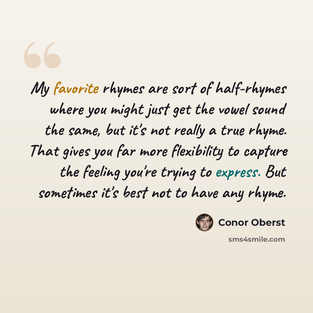 “My favorite rhymes are sort of half-rhymes where you might just get the vowel sound the same, but it's not really a true rhyme. That gives you far more flexibility to capture the feeling you're trying to express. But sometimes it's best not to have any rhyme.” quote by Conor Oberst