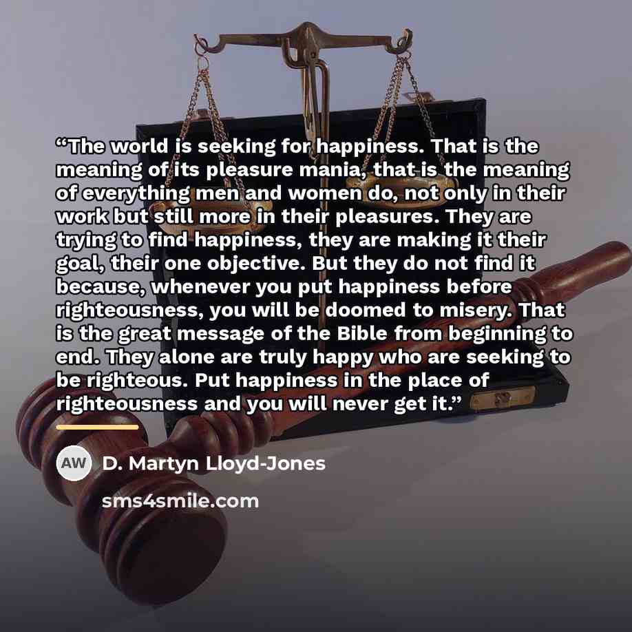 “The world is seeking for happiness. That is the meaning of its pleasure mania, that is the meaning of everything men and women do, not only in their work but still more in their pleasures. They are trying to find happiness, they are making it their goal, their one objective. But they do not find…” quote by D. Martyn Lloyd-Jones