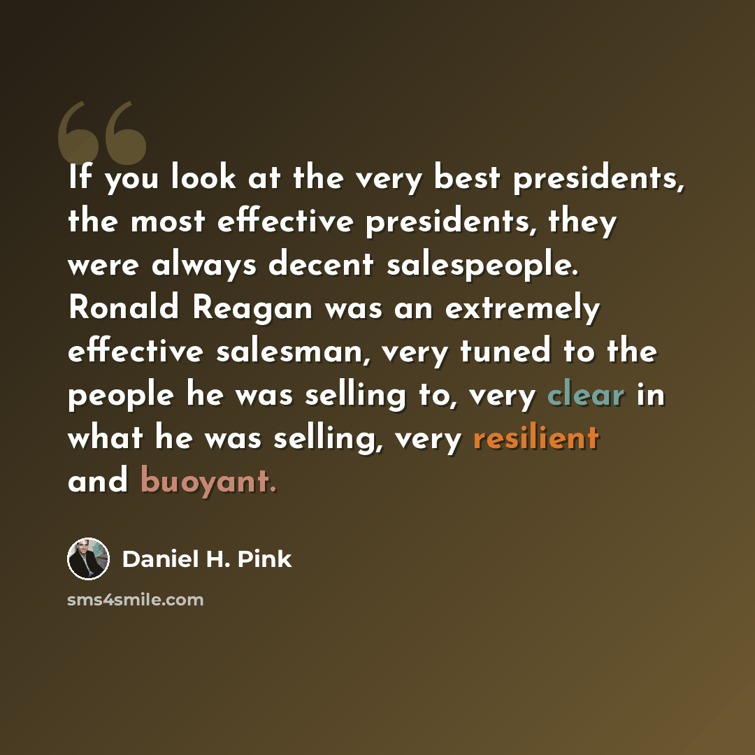 “If you look at the very best presidents, the most effective presidents, they were always decent salespeople. Ronald Reagan was an extremely effective salesman, very tuned to the people he was selling to, very clear in what he was selling, very resilient and buoyant.” quote by Daniel H. Pink
