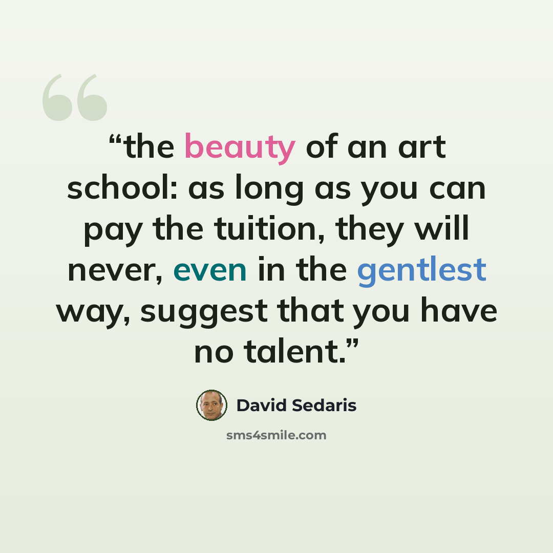“the beauty of an art school: as long as you can pay the tuition, they will never, even in the gentlest way, suggest that you have no talent.” quote by David Sedaris