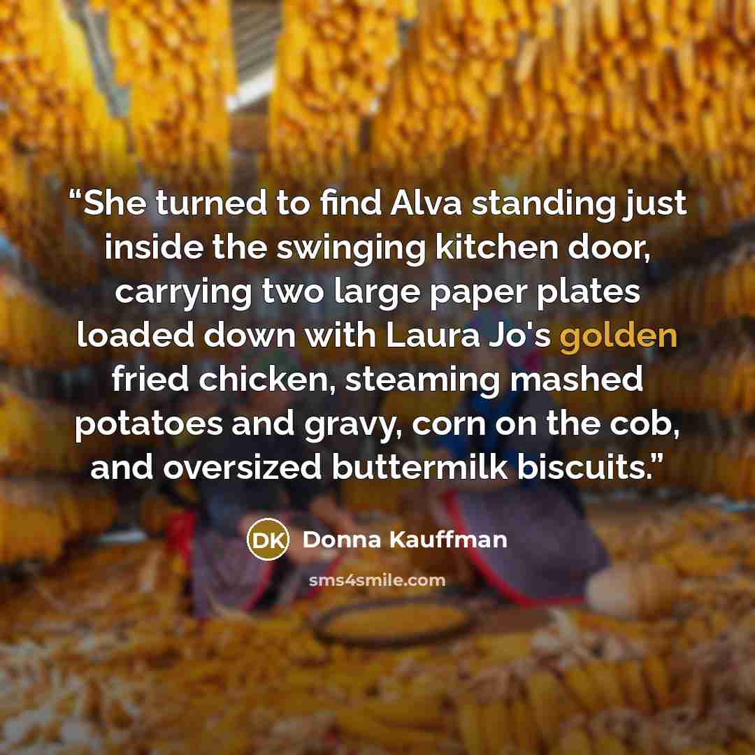 “She turned to find Alva standing just inside the swinging kitchen door, carrying two large paper plates loaded down with Laura Jo's golden fried chicken, steaming mashed potatoes and gravy, corn on the cob, and oversized buttermilk biscuits.” quote by Donna Kauffman