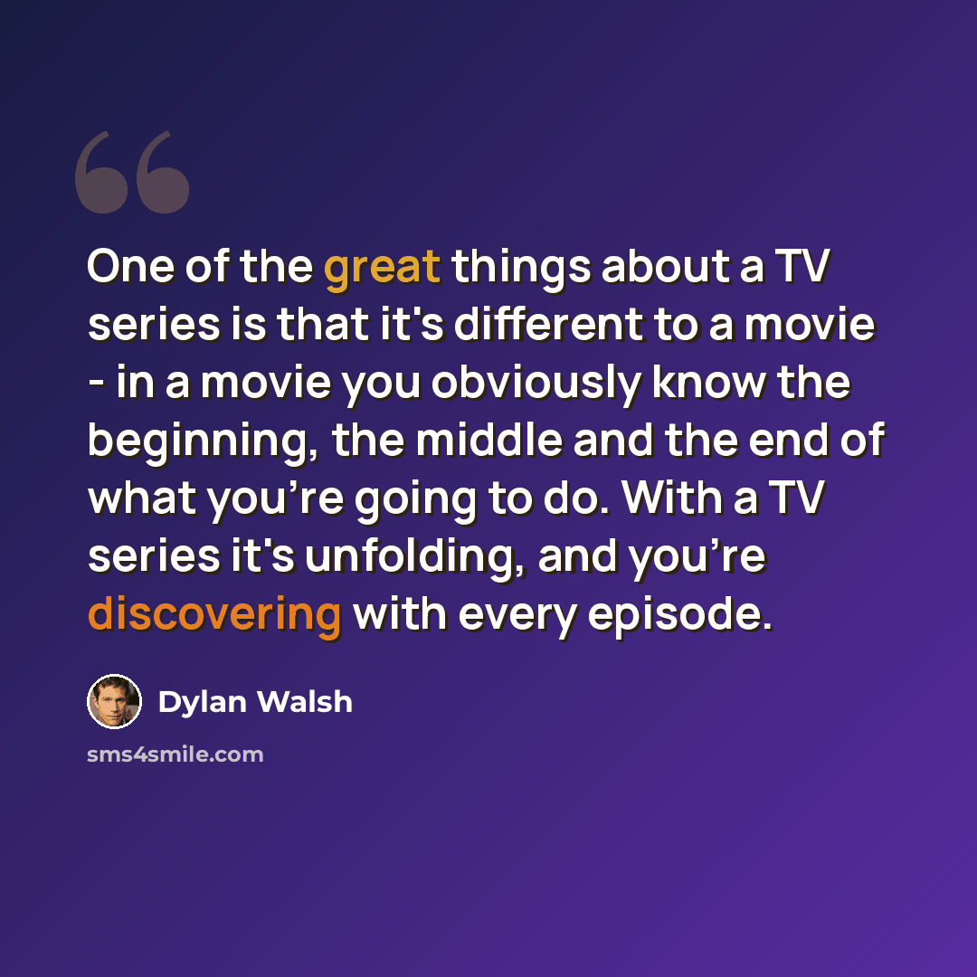 “One of the great things about a TV series is that it's different to a movie - in a movie you obviously know the beginning, the middle and the end of what you're going to do. With a TV series it's unfolding, and you're discovering with every episode.” quote by Dylan Walsh