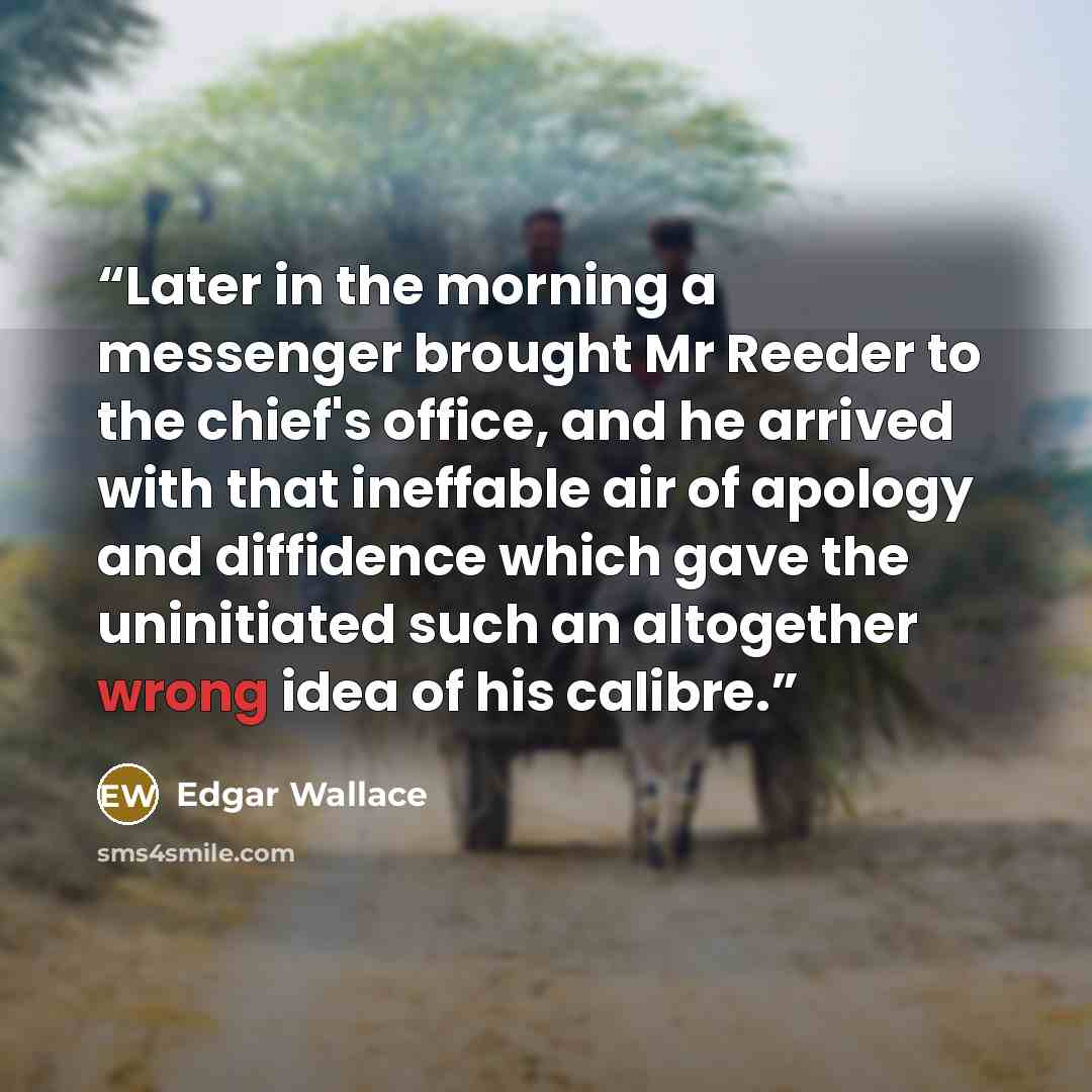“Later in the morning a messenger brought Mr Reeder to the chief's office, and he arrived with that ineffable air of apology and diffidence which gave the uninitiated such an altogether wrong idea of his calibre.” quote by Edgar Wallace