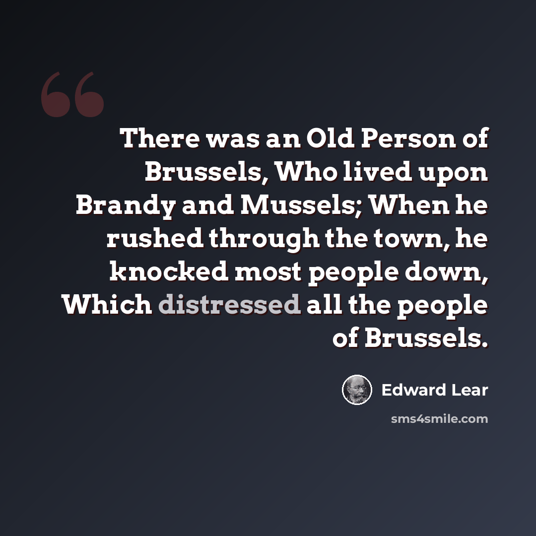 “There was an Old Person of Brussels, Who lived upon Brandy and Mussels; When he rushed through the town, he knocked most people down, Which distressed all the people of Brussels.” quote by Edward Lear