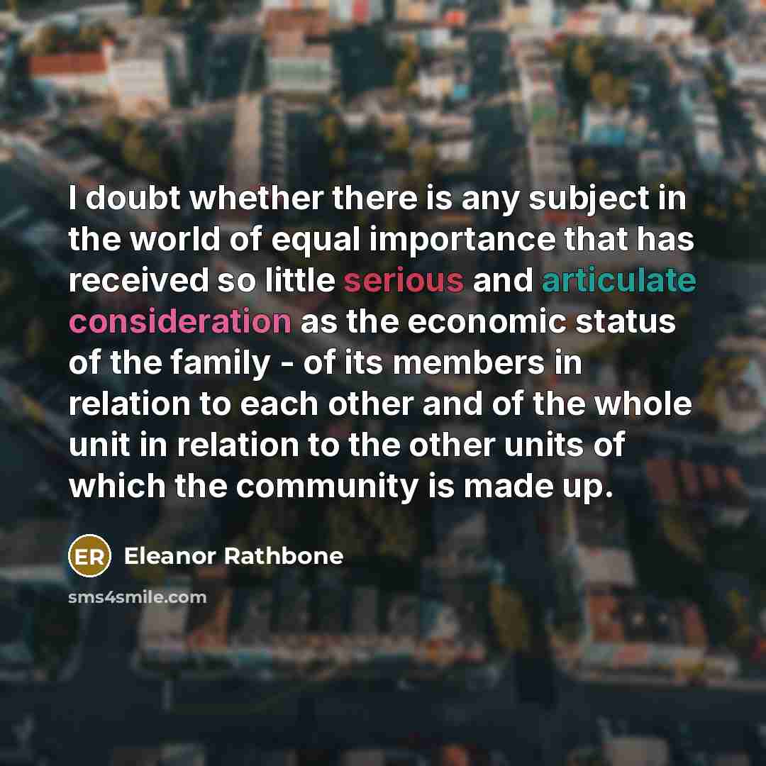 “I doubt whether there is any subject in the world of equal importance that has received so little serious and articulate consideration as the economic status of the family - of its members in relation to each other and of the whole unit in relation to the other units of which the community is made…” quote by Eleanor Rathbone
