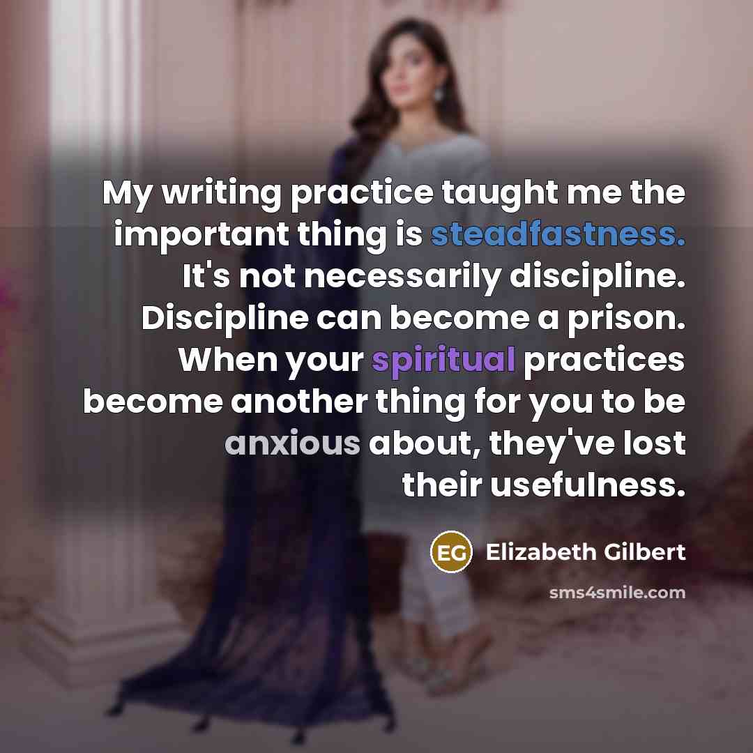 “My writing practice taught me the important thing is steadfastness. It's not necessarily discipline. Discipline can become a prison. When your spiritual practices become another thing for you to be anxious about, they've lost their usefulness.” quote by Elizabeth Gilbert
