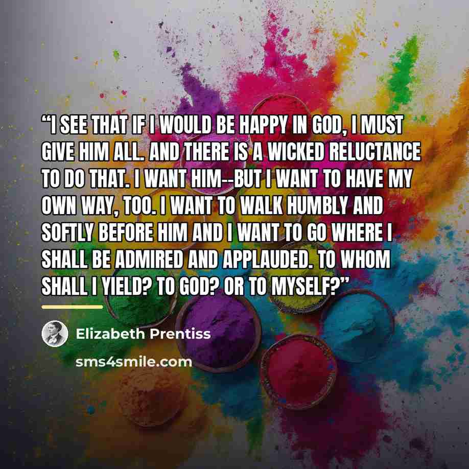 “I see that if I would be happy in God, I must give Him all. And there is a wicked reluctance to do that. I want Him--but I want to have my own way, too. I want to walk humbly and softly before Him and I want to go where I shall be admired and applauded. To whom shall I yield? To God? Or to myself?” quote by Elizabeth Prentiss