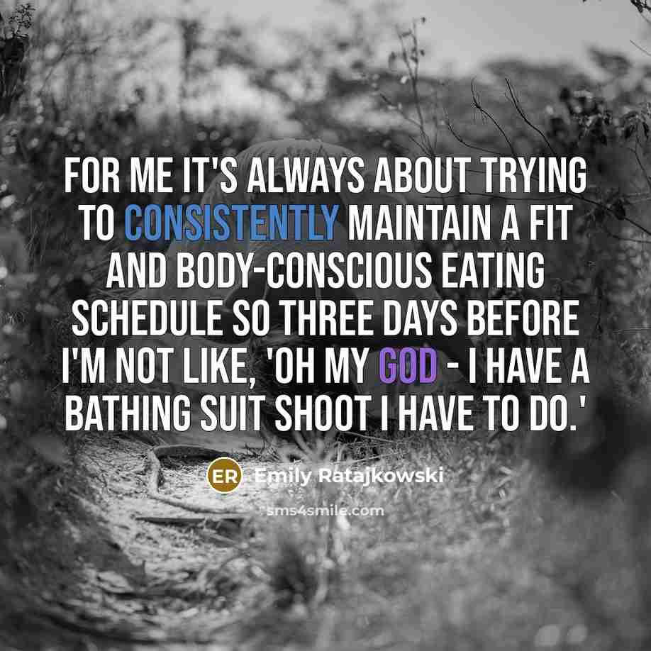 “For me it's always about trying to consistently maintain a fit and body-conscious eating schedule so three days before I'm not like, 'Oh my God - I have a bathing suit shoot I have to do.'” quote by Emily Ratajkowski
