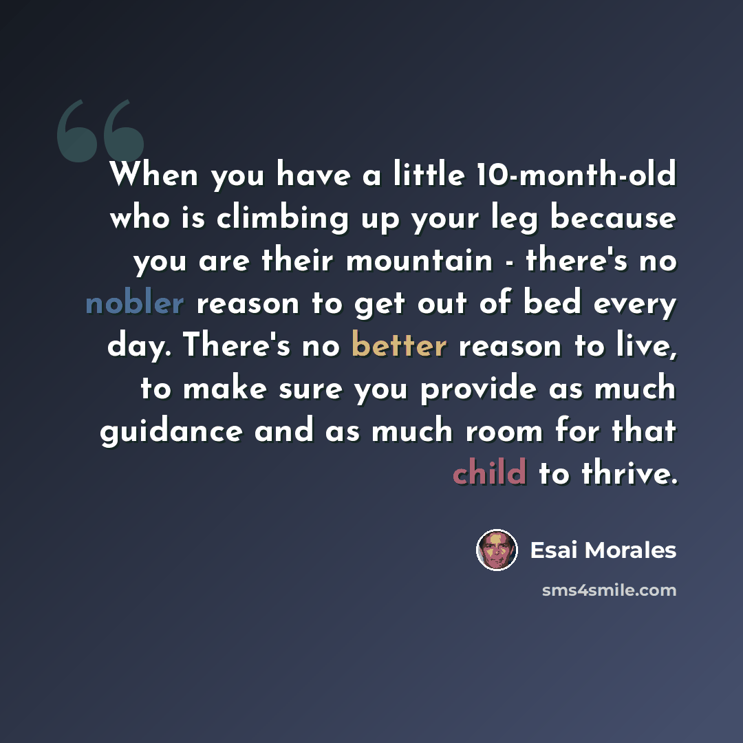 “When you have a little 10-month-old who is climbing up your leg because you are their mountain - there's no nobler reason to get out of bed every day. There's no better reason to live, to make sure you provide as much guidance and as much room for that child to thrive.” quote by Esai Morales
