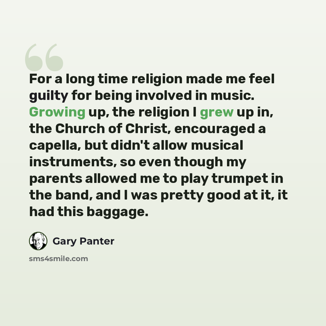 “For a long time religion made me feel guilty for being involved in music. Growing up, the religion I grew up in, the Church of Christ, encouraged a capella, but didn't allow musical instruments, so even though my parents allowed me to play trumpet in the band, and I was pretty good at it, it had…” quote by Gary Panter