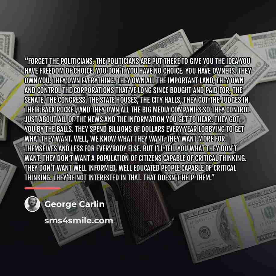 “Forget the politicians. The politicians are put there to give you the idea you have freedom of choice. You don't. You have no choice. You have owners. They own you. They own everything. They own all the important land, they own and control the corporations that've long since bought and paid for…” quote by George Carlin