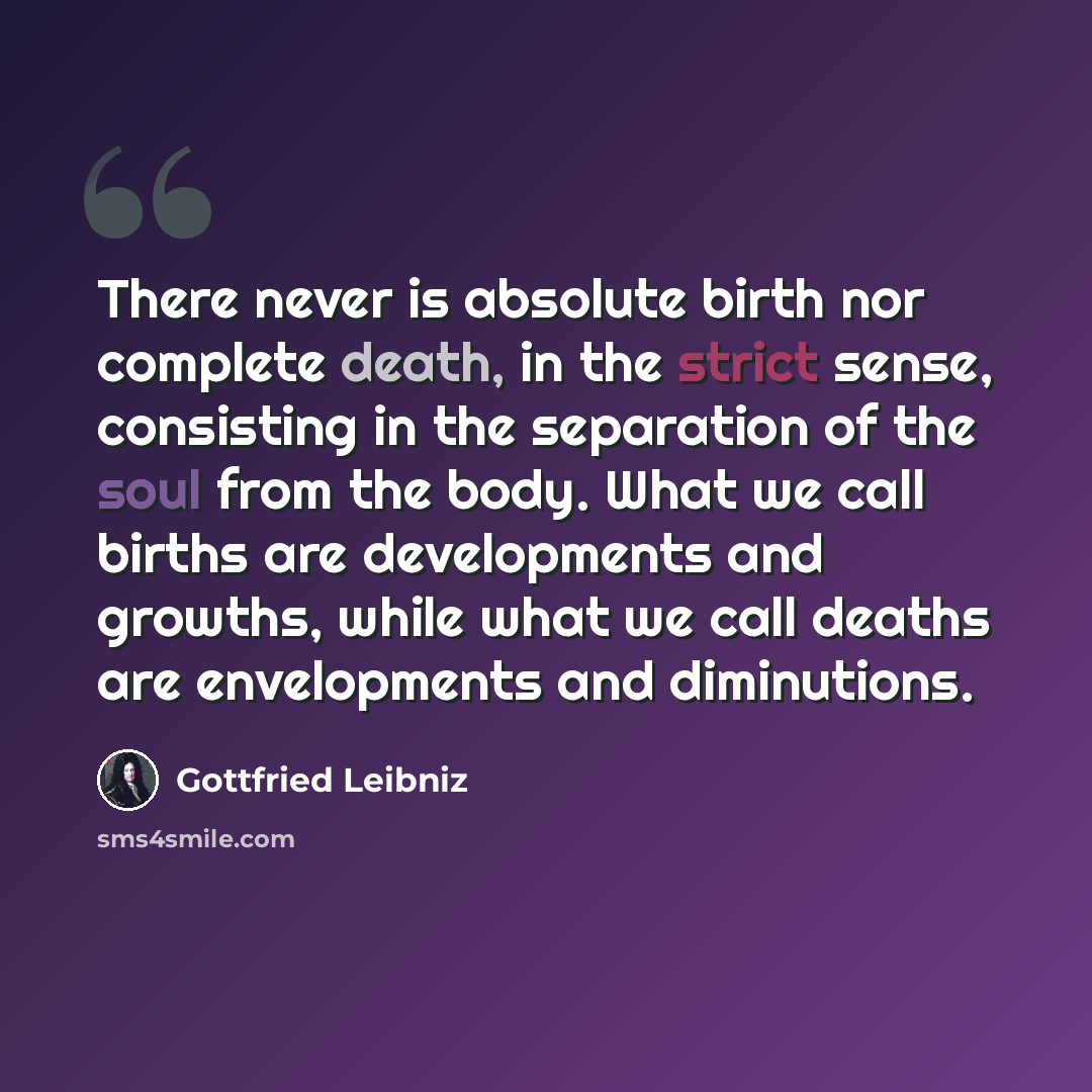 “There never is absolute birth nor complete death, in the strict sense, consisting in the separation of the soul from the body. What we call births are developments and growths, while what we call deaths are envelopments and diminutions.” quote by Gottfried Leibniz