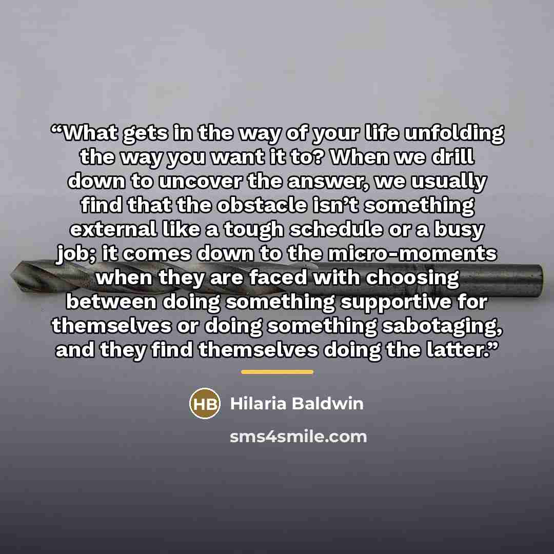 “What gets in the way of your life unfolding the way you want it to? When we drill down to uncover the answer, we usually find that the obstacle isn’t something external like a tough schedule or a busy job; it comes down to the micro-moments when they are faced with choosing between doing something…” quote by Hilaria Baldwin
