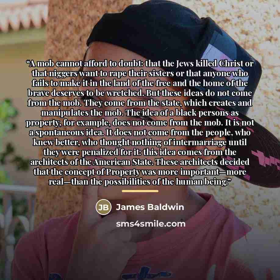 “A mob cannot afford to doubt: that the Jews killed Christ or that niggers want to rape their sisters or that anyone who fails to make it in the land of the free and the home of the brave deserves to be wretched. But these ideas do not come from the mob. They come from the state, which creates and…” quote by James Baldwin