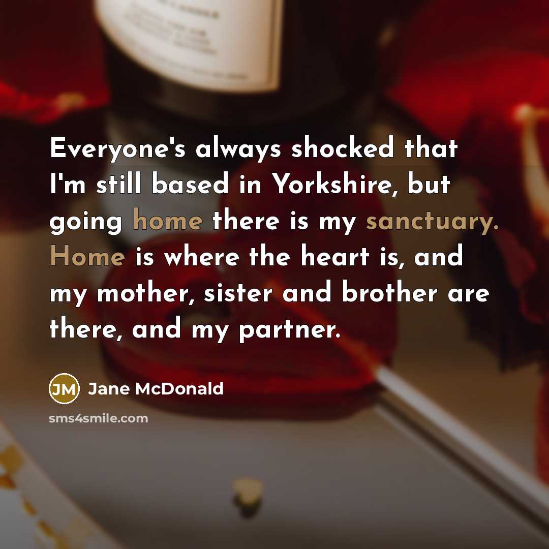 “Everyone's always shocked that I'm still based in Yorkshire, but going home there is my sanctuary. Home is where the heart is, and my mother, sister and brother are there, and my partner.” quote by Jane McDonald