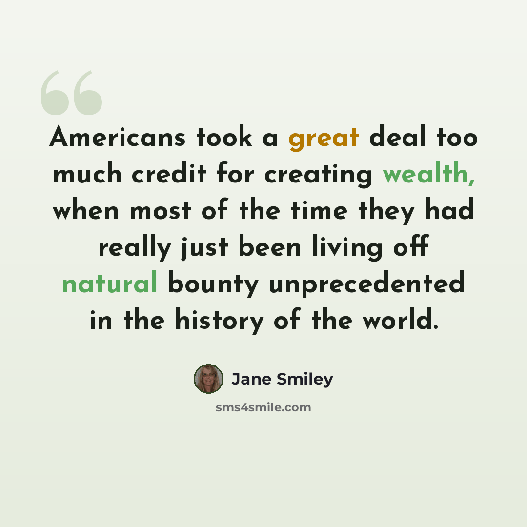“Americans took a great deal too much credit for creating wealth, when most of the time they had really just been living off natural bounty unprecedented in the history of the world.” quote by Jane Smiley