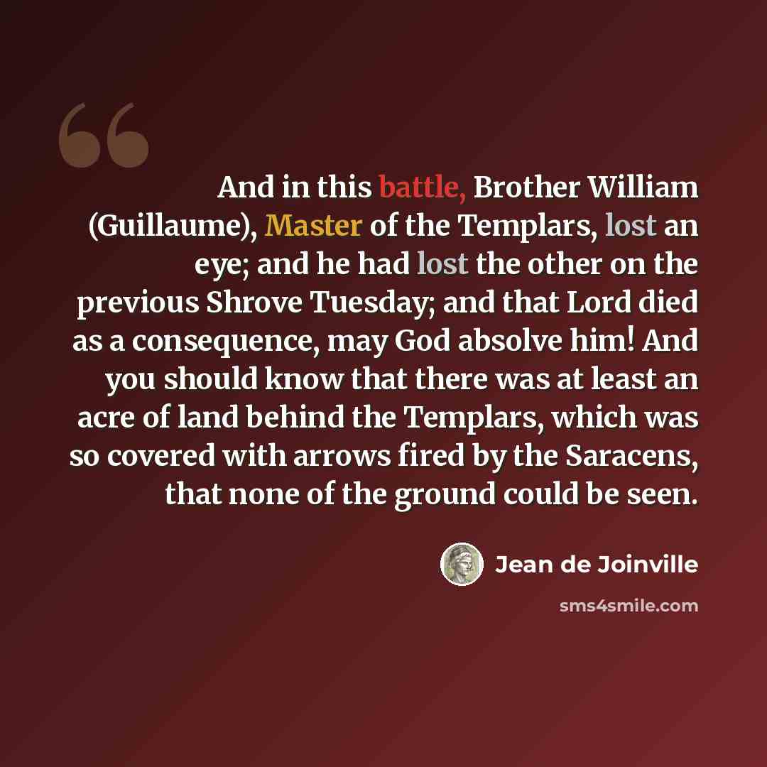 “And in this battle, Brother William (Guillaume), Master of the Templars, lost an eye; and he had lost the other on the previous Shrove Tuesday; and that Lord died as a consequence, may God absolve him! And you should know that there was at least an acre of land behind the Templars, which was so…” quote by Jean de Joinville