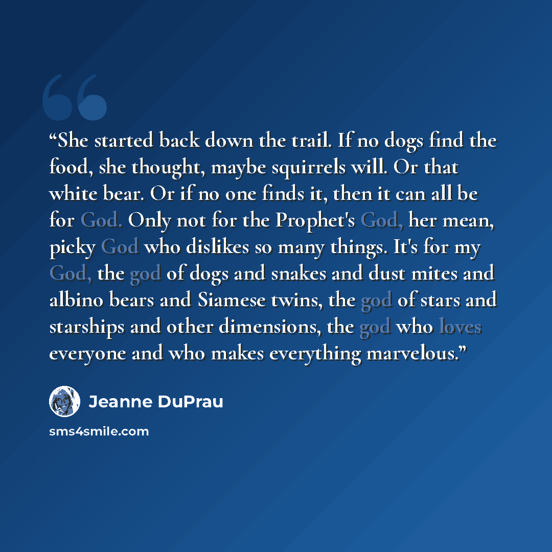“She started back down the trail. If no dogs find the food, she thought, maybe squirrels will. Or that white bear. Or if no one finds it, then it can all be for God. Only not for the Prophet's God, her mean, picky God who dislikes so many things. It's for my God, the god of dogs and snakes and dust…” quote by Jeanne DuPrau