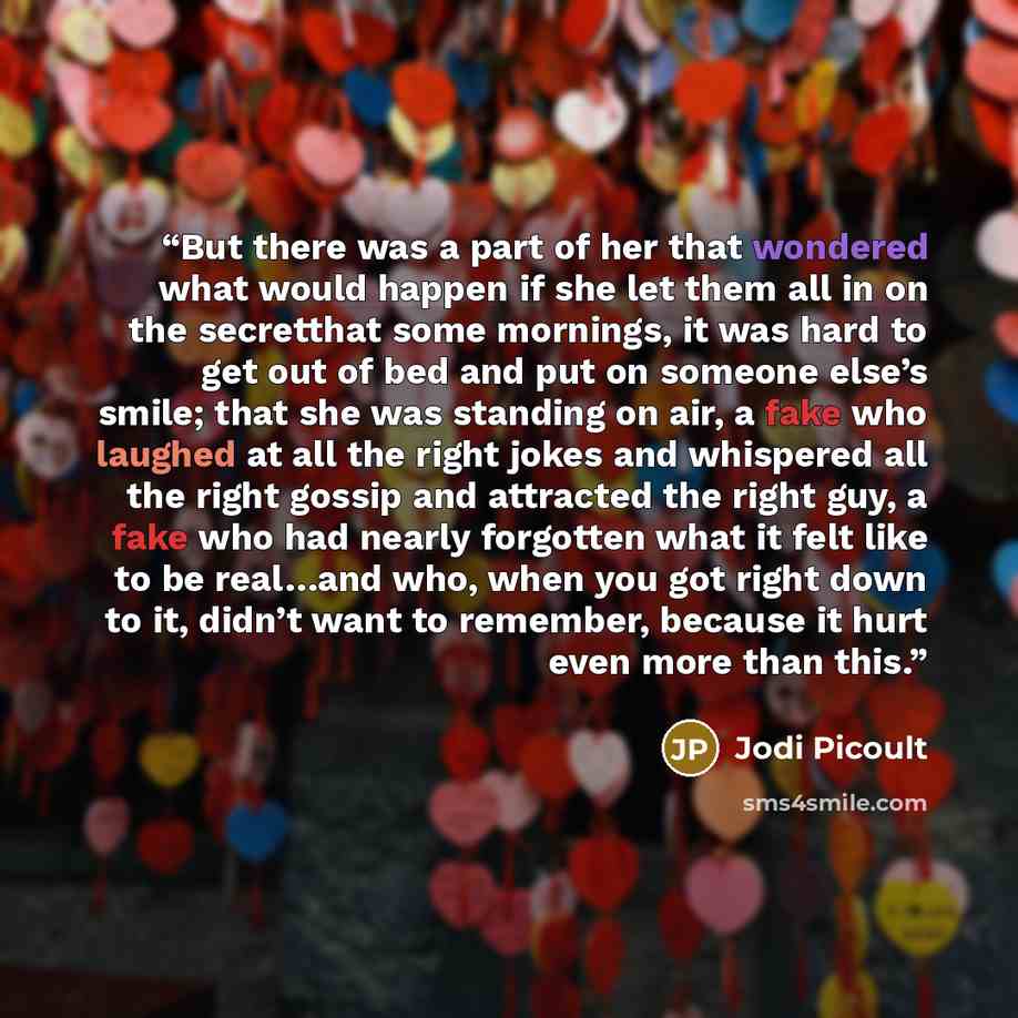 “But there was a part of her that wondered what would happen if she let them all in on the secretthat some mornings, it was hard to get out of bed and put on someone else’s smile; that she was standing on air, a fake who laughed at all the right jokes and whispered all the right gossip and…” quote by Jodi Picoult