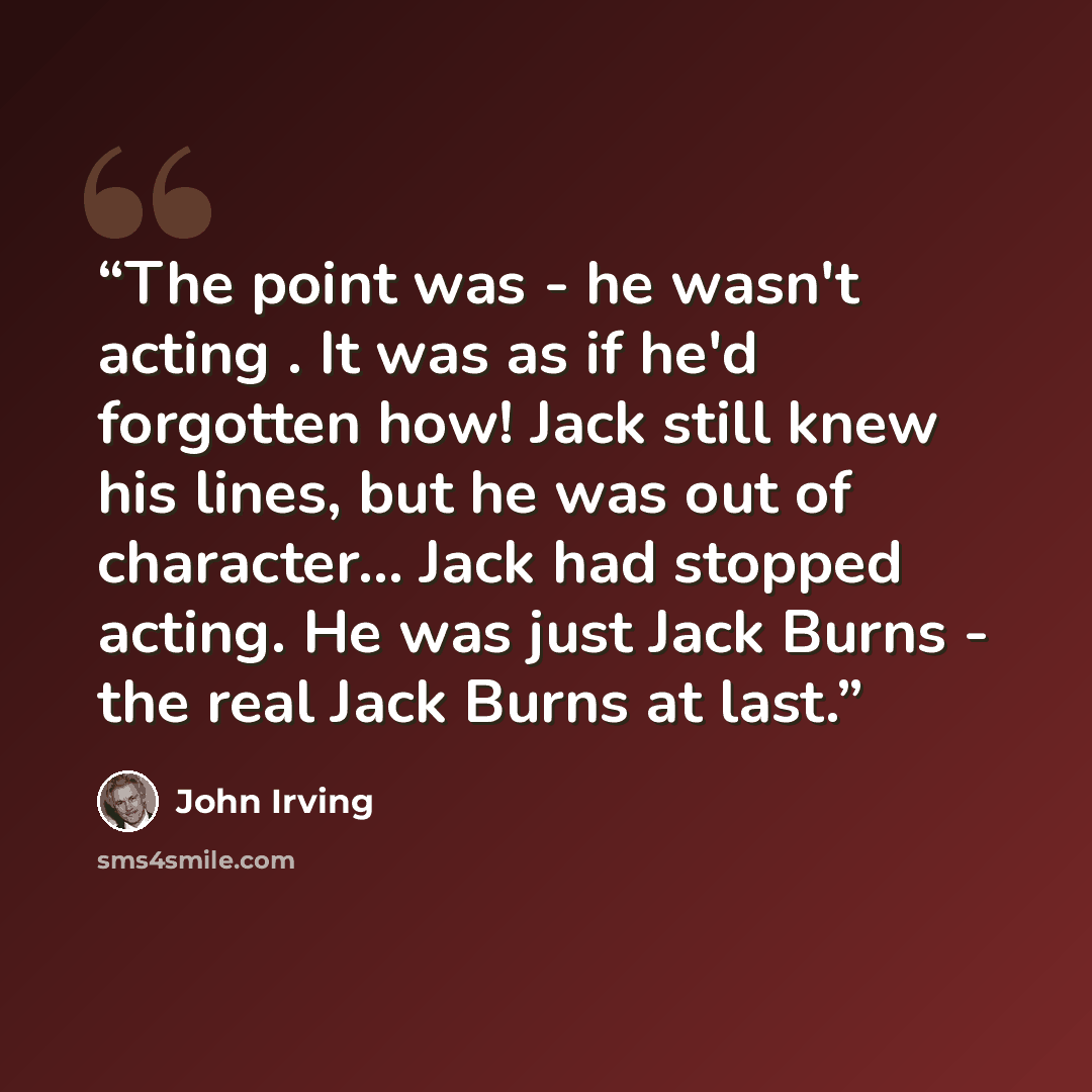 “The point was - he wasn't acting . It was as if he'd forgotten how! Jack still knew his lines, but he was out of character... Jack had stopped acting. He was just Jack Burns - the real Jack Burns at last.” quote by John Irving
