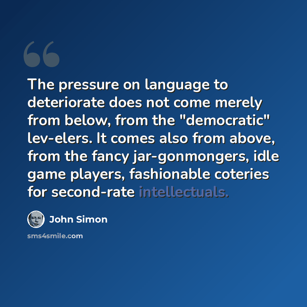 “The pressure on language to deteriorate does not come merely from below, from the "democratic" lev-elers. It comes also from above, from the fancy jar-gonmongers, idle game players, fashionable coteries for second-rate intellectuals.” quote by John Simon
