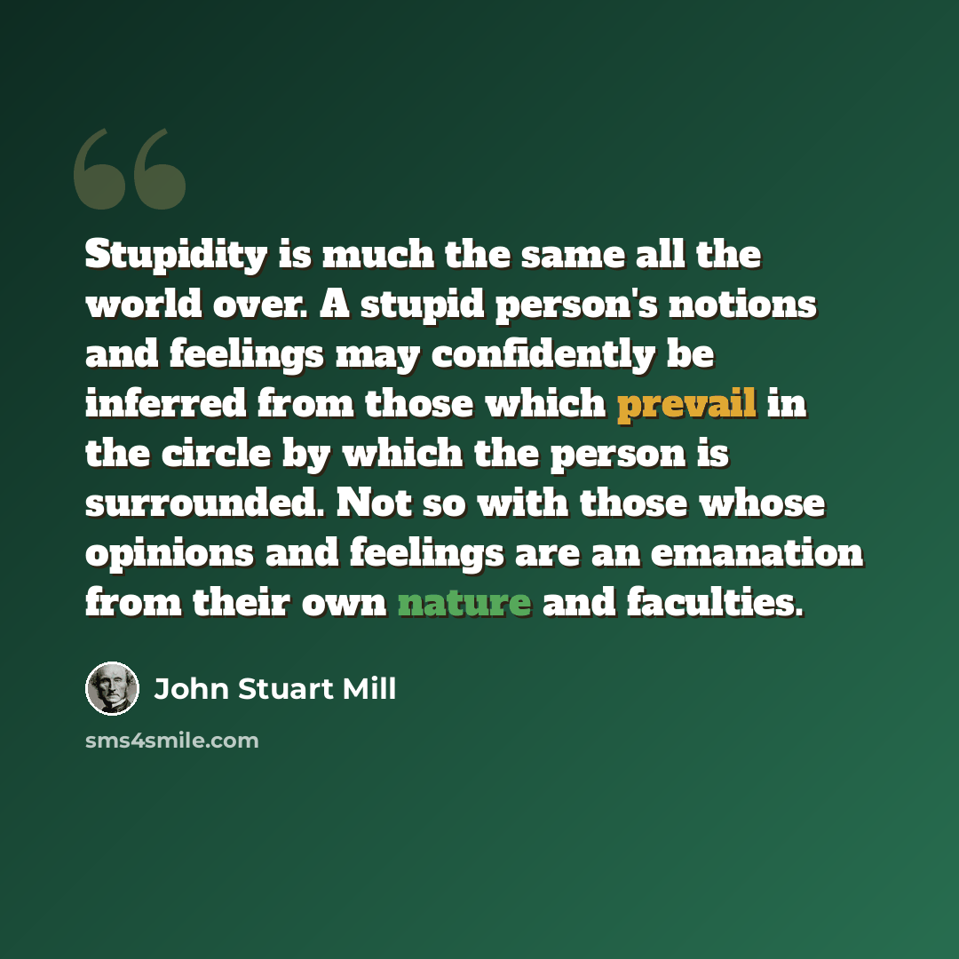 “Stupidity is much the same all the world over. A stupid person's notions and feelings may confidently be inferred from those which prevail in the circle by which the person is surrounded. Not so with those whose opinions and feelings are an emanation from their own nature and faculties.” quote by John Stuart Mill