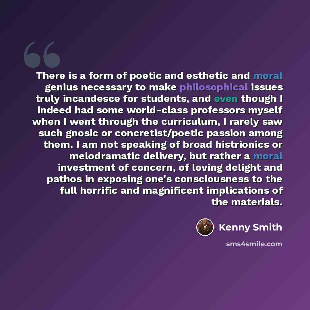 “There is a form of poetic and esthetic and moral genius necessary to make philosophical issues truly incandesce for students, and even though I indeed had some world-class professors myself when I went through the curriculum, I rarely saw such gnosic or concretist/poetic passion among them. I am…” quote by Kenny Smith