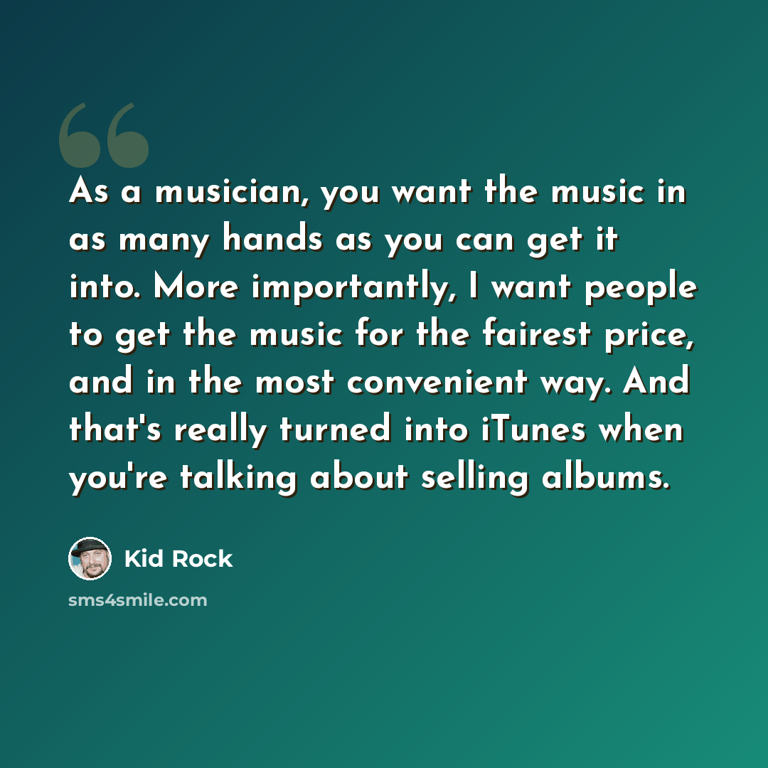 “As a musician, you want the music in as many hands as you can get it into. More importantly, I want people to get the music for the fairest price, and in the most convenient way. And that's really turned into iTunes when you're talking about selling albums.” quote by Kid Rock