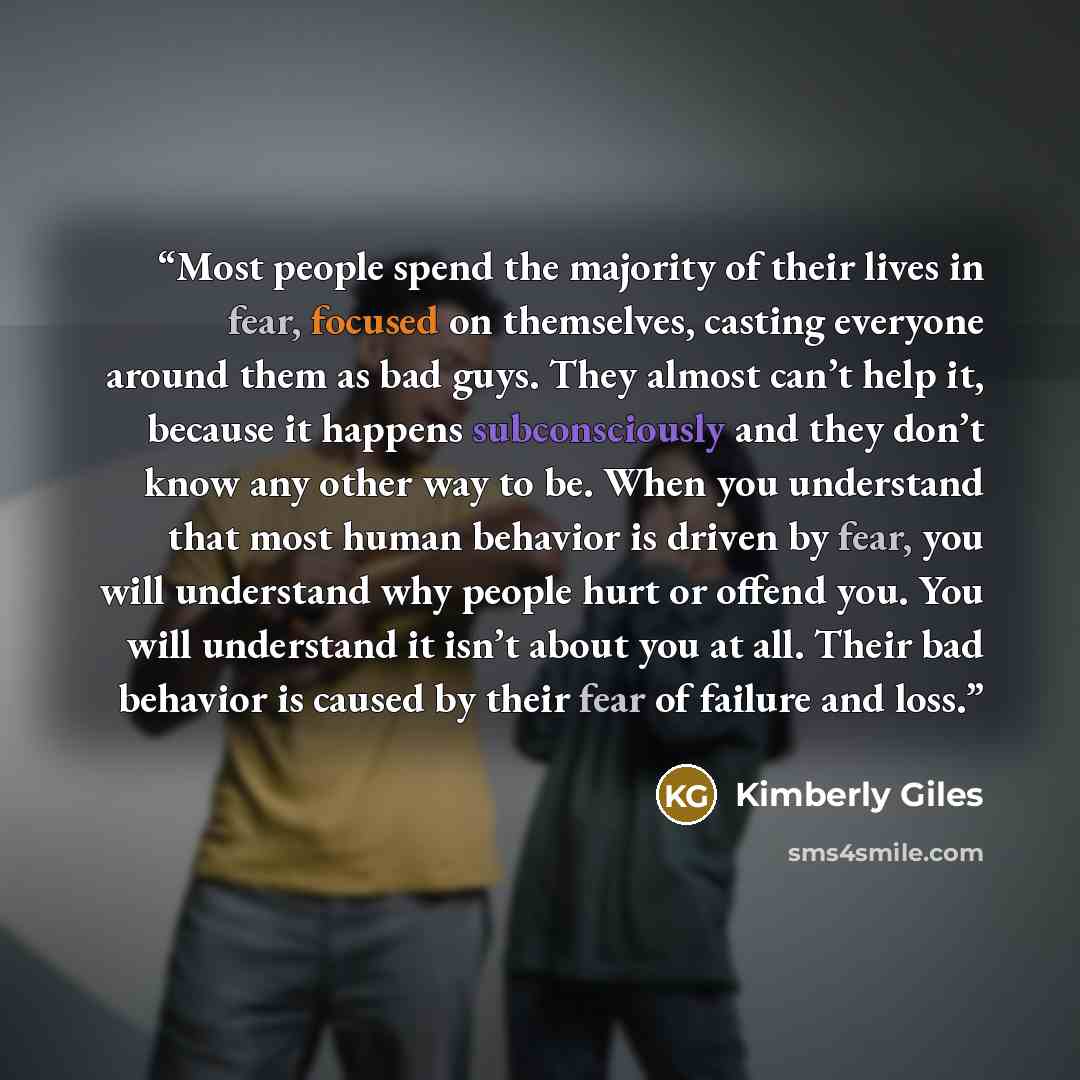 “Most people spend the majority of their lives in fear, focused on themselves, casting everyone around them as bad guys. They almost can’t help it, because it happens subconsciously and they don’t know any other way to be. When you understand that most human behavior is driven by fear, you will…” quote by Kimberly Giles