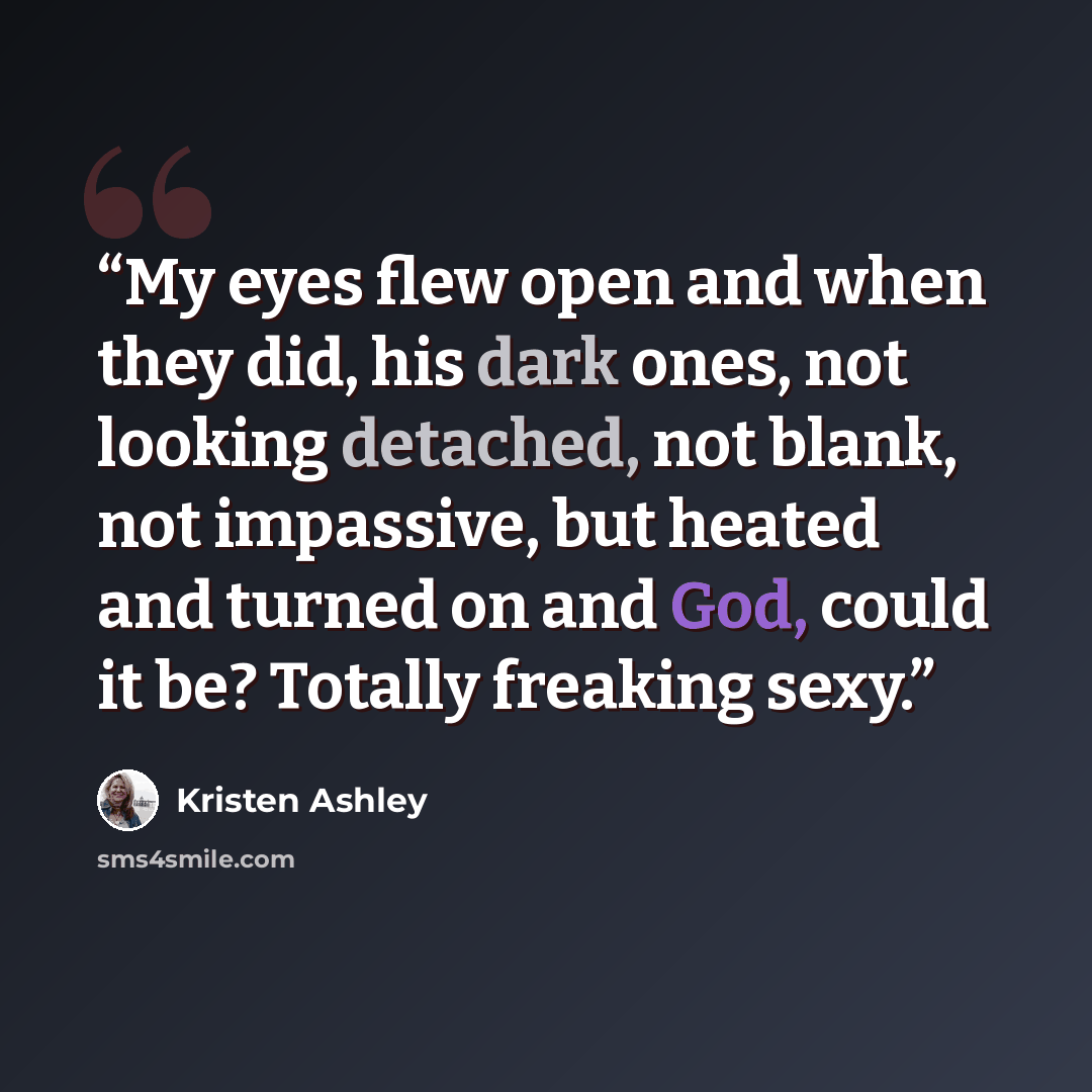 “My eyes flew open and when they did, his dark ones, not looking detached, not blank, not impassive, but heated and turned on and God, could it be? Totally freaking sexy.” quote by Kristen Ashley