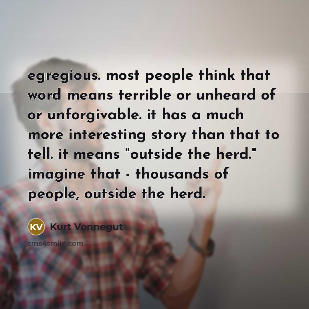 “egregious. most people think that word means terrible or unheard of or unforgivable. it has a much more interesting story than that to tell. it means "outside the herd." imagine that - thousands of people, outside the herd.” quote by Kurt Vonnegut