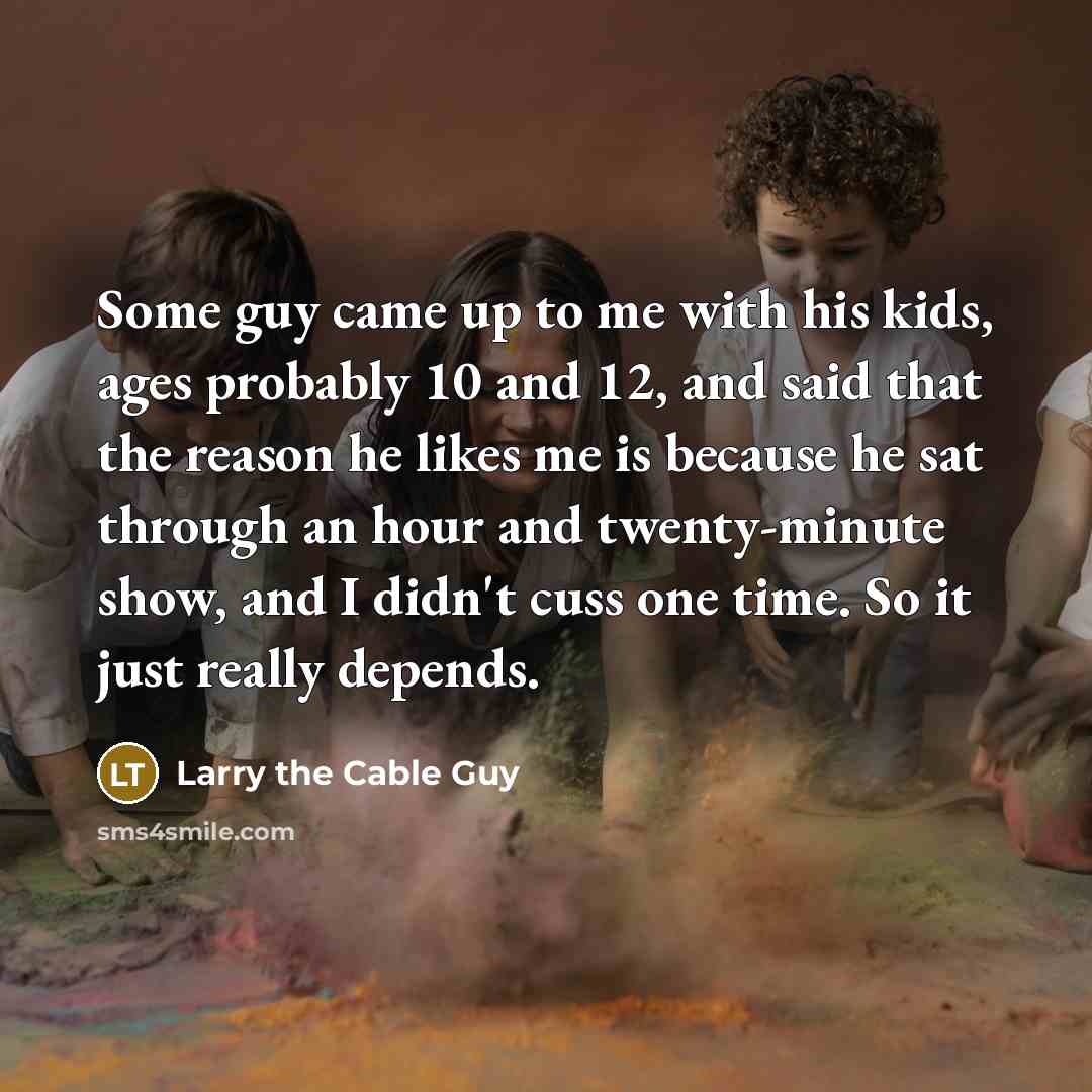 “Some guy came up to me with his kids, ages probably 10 and 12, and said that the reason he likes me is because he sat through an hour and twenty-minute show, and I didn't cuss one time. So it just really depends.” quote by Larry the Cable Guy