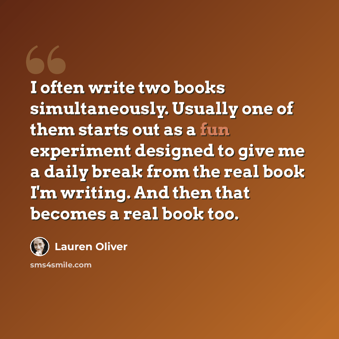 “I often write two books simultaneously. Usually one of them starts out as a fun experiment designed to give me a daily break from the real book I'm writing. And then that becomes a real book too.” quote by Lauren Oliver