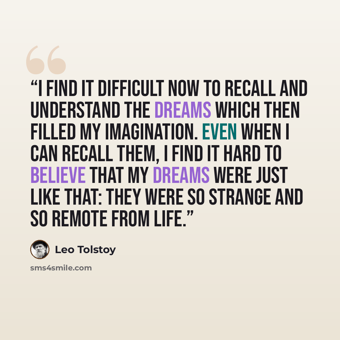 “I find it difficult now to recall and understand the dreams which then filled my imagination. Even when I can recall them, I find it hard to believe that my dreams were just like that: they were so strange and so remote from life.” quote by Leo Tolstoy