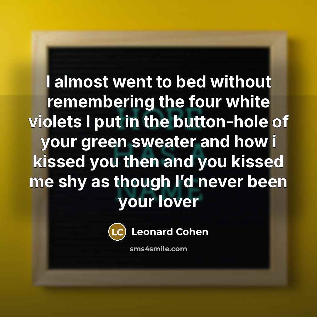 “I almost went to bed without remembering the four white violets I put in the button-hole of your green sweater and how i kissed you then and you kissed me shy as though I’d never been your lover” quote by Leonard Cohen