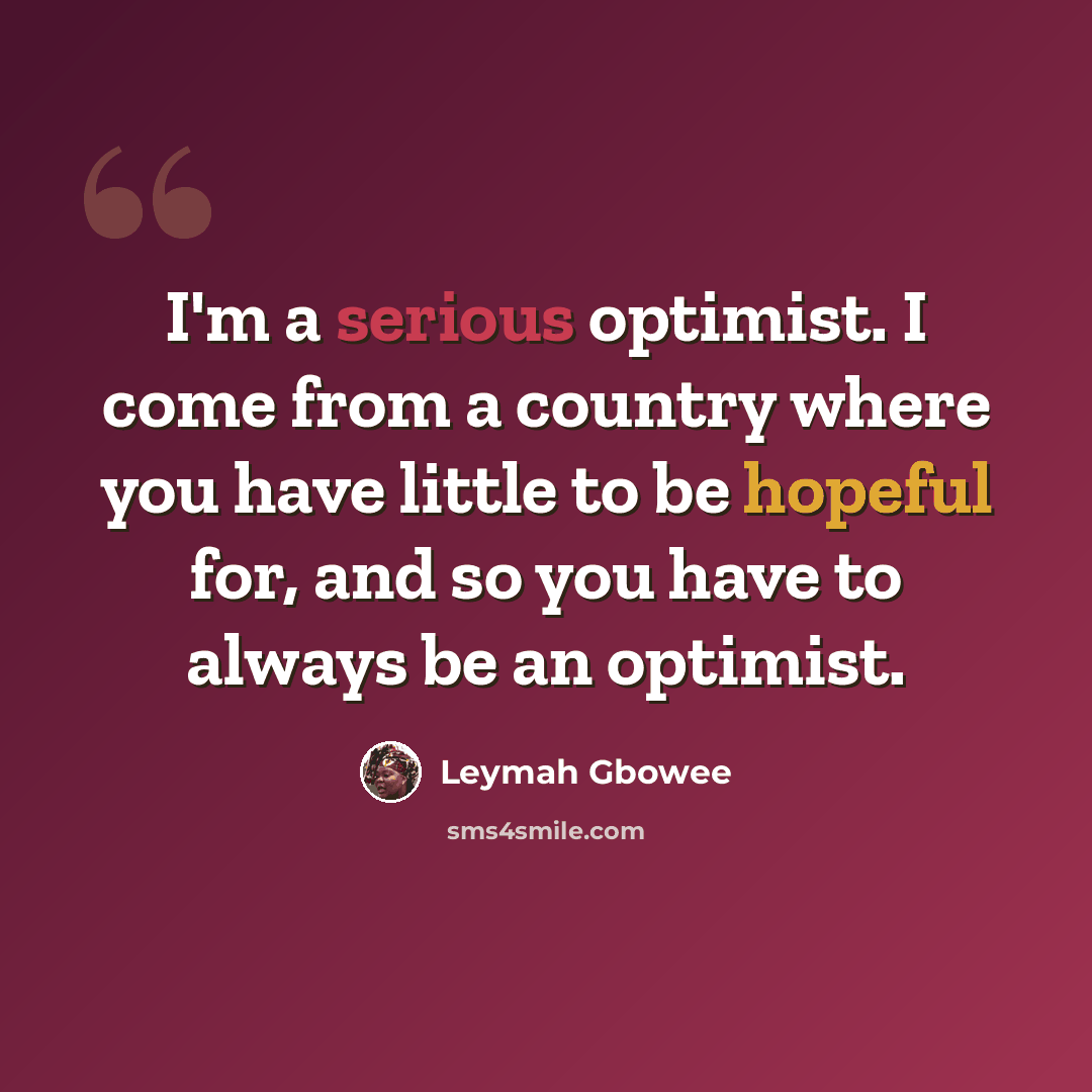 “I'm a serious optimist. I come from a country where you have little to be hopeful for, and so you have to always be an optimist.” quote by Leymah Gbowee