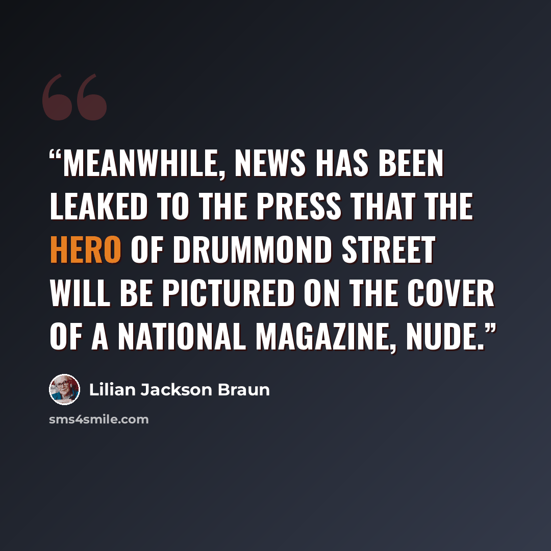 “Meanwhile, news has been leaked to the press that the Hero of Drummond Street will be pictured on the cover of a national magazine, nude.” quote by Lilian Jackson Braun