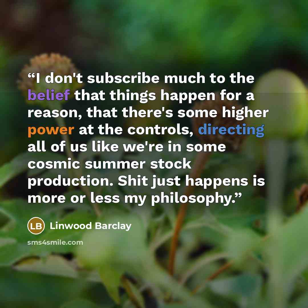 “I don't subscribe much to the belief that things happen for a reason, that there's some higher power at the controls, directing all of us like we're in some cosmic summer stock production. Shit just happens is more or less my philosophy.” quote by Linwood Barclay