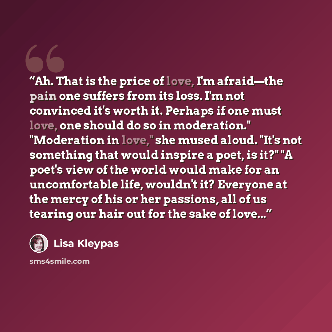 “Ah. That is the price of love, I'm afraid—the pain one suffers from its loss. I'm not convinced it's worth it. Perhaps if one must love, one should do so in moderation." "Moderation in love," she mused aloud. "It's not something that would inspire a poet, is it?" "A poet's view of the world would…” quote by Lisa Kleypas