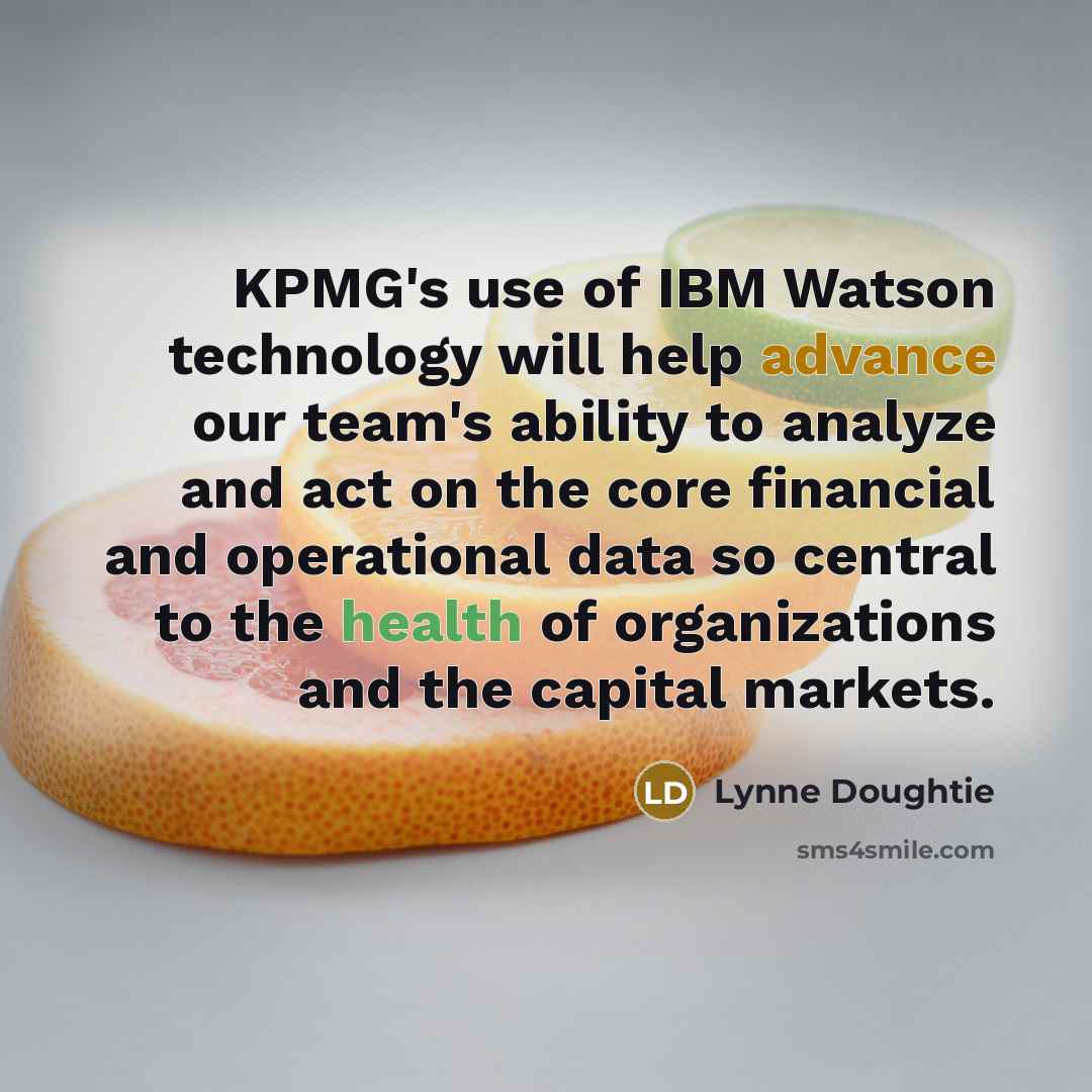“KPMG's use of IBM Watson technology will help advance our team's ability to analyze and act on the core financial and operational data so central to the health of organizations and the capital markets.” quote by Lynne Doughtie