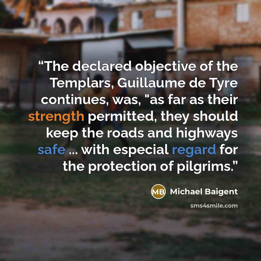 “The declared objective of the Templars, Guillaume de Tyre continues, was, "as far as their strength permitted, they should keep the roads and highways safe ... with especial regard for the protection of pilgrims.” quote by Michael Baigent