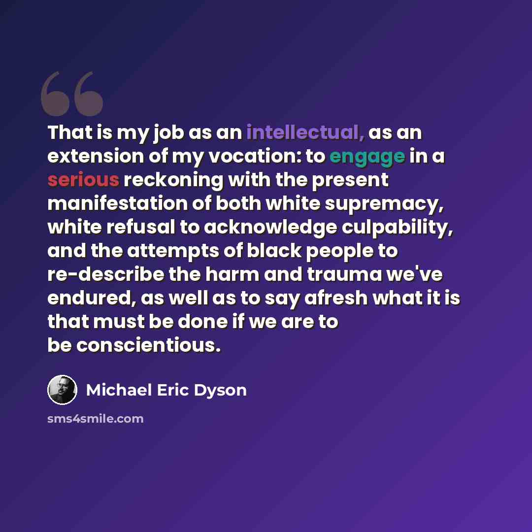 “That is my job as an intellectual, as an extension of my vocation: to engage in a serious reckoning with the present manifestation of both white supremacy, white refusal to acknowledge culpability, and the attempts of black people to re-describe the harm and trauma we've endured, as well as to say…” quote by Michael Eric Dyson