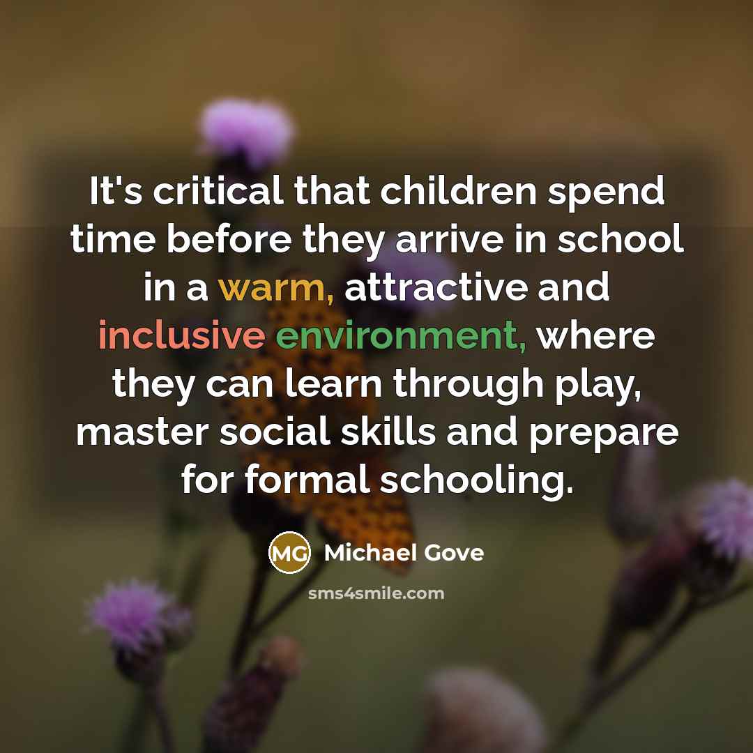 “It's critical that children spend time before they arrive in school in a warm, attractive and inclusive environment, where they can learn through play, master social skills and prepare for formal schooling.” quote by Michael Gove